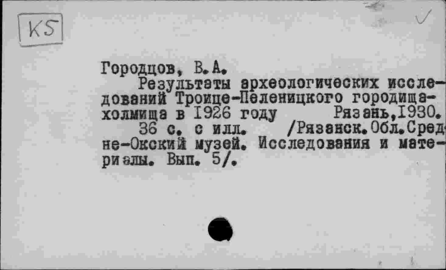 ﻿Городцов, В. А.
Результаты археологических исследований Троице-Пеленицкого городища-холмища в 1926 году Рязань,1930.
36 с. с илл. /Ряз8НСК.0бл.Сред не-Окский музей. Исследования и материалы. Вып. 5/.